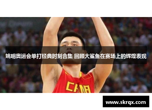姚明奥运会单打经典时刻合集 回顾大鲨鱼在赛场上的辉煌表现