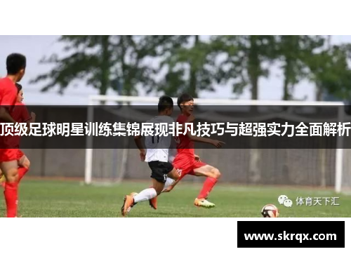 顶级足球明星训练集锦展现非凡技巧与超强实力全面解析