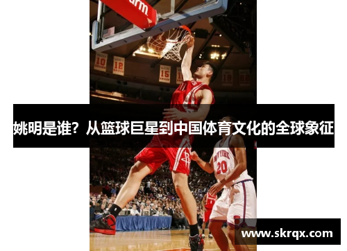 姚明是谁？从篮球巨星到中国体育文化的全球象征