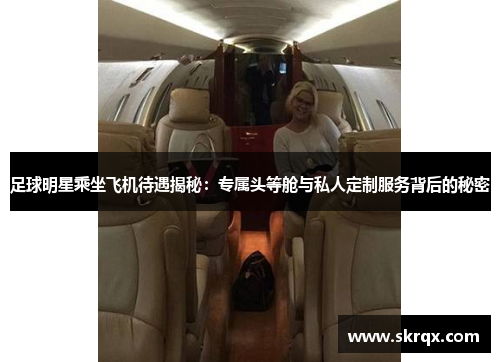 足球明星乘坐飞机待遇揭秘：专属头等舱与私人定制服务背后的秘密