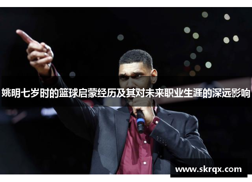 姚明七岁时的篮球启蒙经历及其对未来职业生涯的深远影响