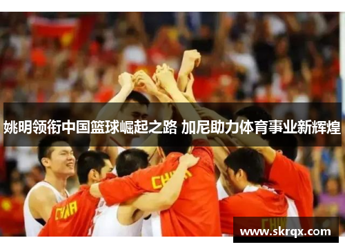 姚明领衔中国篮球崛起之路 加尼助力体育事业新辉煌