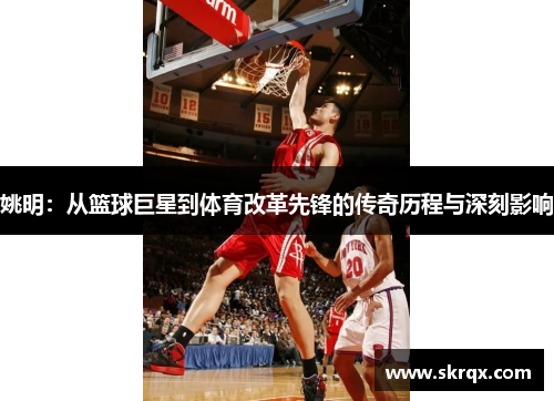 姚明：从篮球巨星到体育改革先锋的传奇历程与深刻影响
