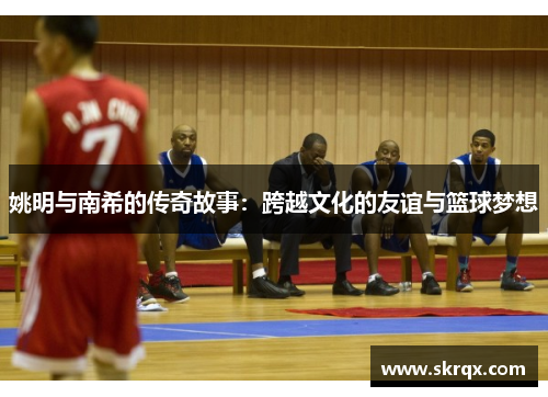 姚明与南希的传奇故事：跨越文化的友谊与篮球梦想