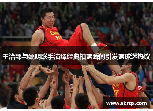 王治郅与姚明联手演绎经典扣篮瞬间引发篮球迷热议