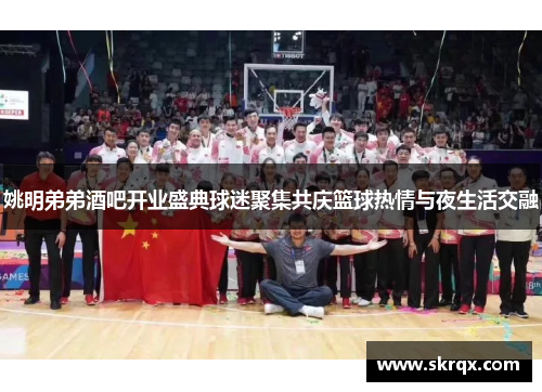 姚明弟弟酒吧开业盛典球迷聚集共庆篮球热情与夜生活交融