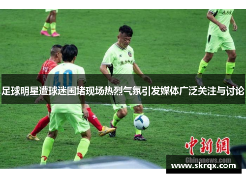 足球明星遭球迷围堵现场热烈气氛引发媒体广泛关注与讨论