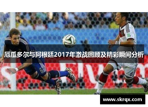厄瓜多尔与阿根廷2017年激战回顾及精彩瞬间分析