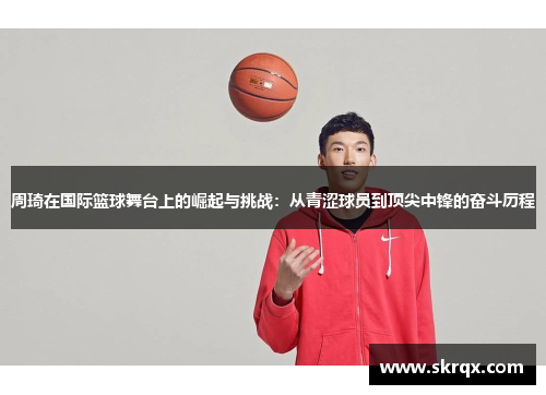 周琦在国际篮球舞台上的崛起与挑战：从青涩球员到顶尖中锋的奋斗历程