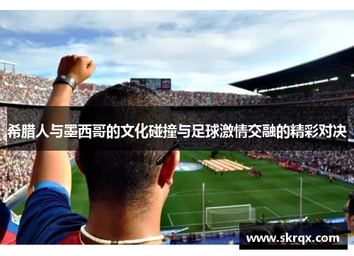 希腊人与墨西哥的文化碰撞与足球激情交融的精彩对决