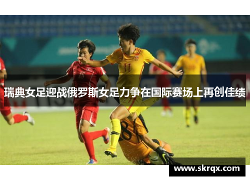 瑞典女足迎战俄罗斯女足力争在国际赛场上再创佳绩