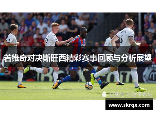 若维奇对决斯旺西精彩赛事回顾与分析展望